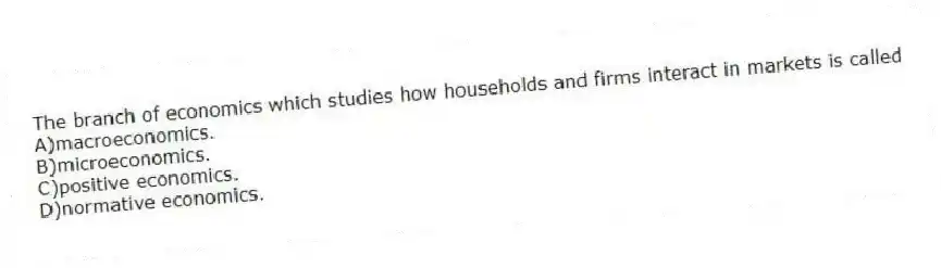 The branch of economics which studies how households and firms interact in markets is called
A)macroeconomics.
B)microeconomics.
C)positive economics.
D)normative economics.