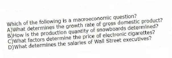 Which of the following is a macroeconomic question?
A)What determines the growth rate of gross domestic product?
B)How is the production quantity of snowboards determined?
C)What factors determine the price of electronic cigarettes?
D)What determines the salaries of Wall Street executives?