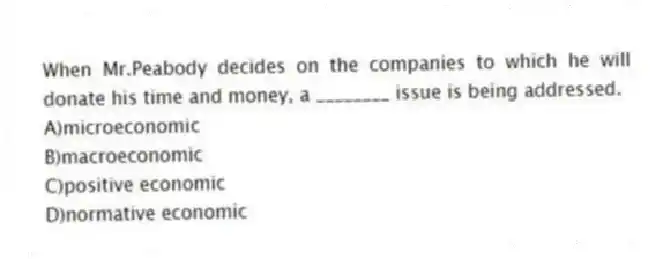 When Mr.Peabody decides on the companies to which he will donate his time and money, a ________ issue is being addressed.
A)microeconomic
B)macroeconomic
C)positive economic
D)normative economic