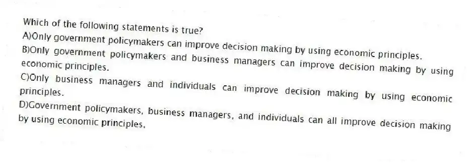 Which of the following statements is true?
A)Only government policymakers can improve decision making by using economic principles.
B)Only government policymakers and business managers can improve decision making by using economic principles.
C)Only business managers and individuals can improve decision making by using economic principles.
D)Government policymakers, business managers, and individuals can all improve decision making by using economic principles.