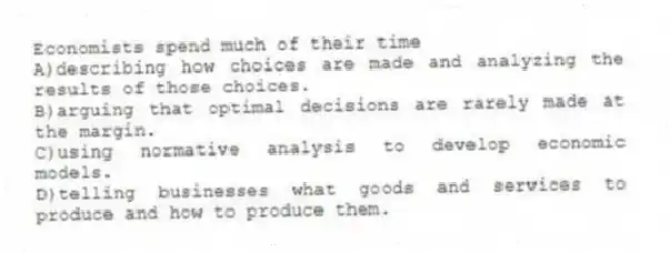 Economists spend much of their time
A)describing how choices are made and analyzing the results of those choices.
B)arguing that optimal decisions are rarely made at the margin.
C)using normative analysis to develop economic models.
D)telling businesses what goods and services to produce and how to produce them.