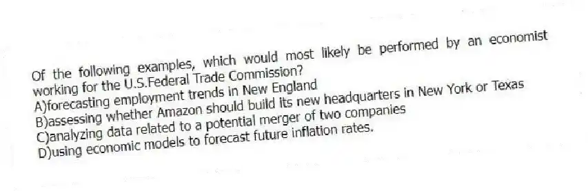 Of the following examples, which would most likely be performed by an economist working for the U.S.Federal Trade Commission?
A)forecasting employment trends in New England
B)assessing whether Amazon should build its new headquarters in New York or Texas
C)analyzing data related to a potential merger of two companies
D)using economic models to forecast future inflation rates.