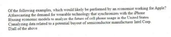 Of the following examples, which would likely be performed by an economist working for Apple?
A)forecasting the demand for wearable technology that synchronizes with the iPhone
B)using economic models to analyze the future of cell phone usage in the United States
C)analyzing data related to a potential buyout of semiconductor manufacturer Intel Corp.
D)all of the above