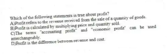 Which of the following statements is true about profit?
A)Profit refers to the revenue received from the sale of a quantity of goods.
B)Profit is calculated by multiplying price and quantity sold.
C)The terms "accounting profit" and "economic profit" can be used interchangeably.
D)Profit is the difference between revenue and cost.