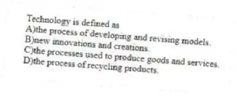 Technology is defined as
A)the process of developing and revising models.
B)new innovations and creations.
C)the processes used to produce goods and services.
D)the process of recycling products.