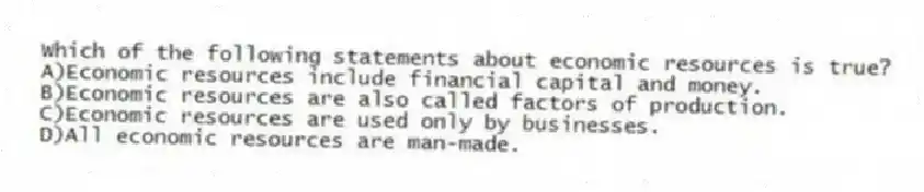 Which of the following statements about economic resources is true?
A)Economic resources include financial capital and money.
B)Economic resources are also called factors of production.
C)Economic resources are used only by businesses.
D)All economic resources are man-made.