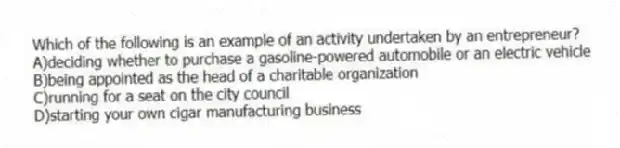 Which of the following is an example of an activity undertaken by an entrepreneur?
A)deciding whether to purchase a gasoline-powered automobile or an electric vehicle
B)being appointed as the head of a charitable organization
C)running for a seat on the city council
D)starting your own cigar manufacturing business