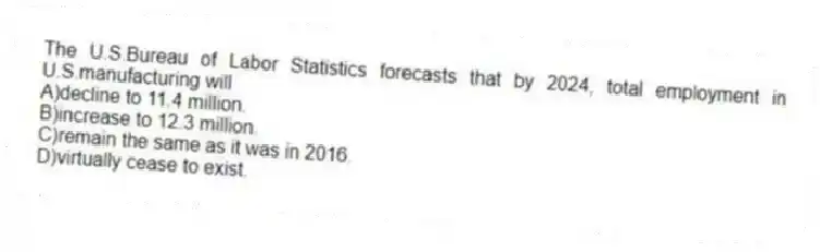 The U.S.Bureau of Labor Statistics forecasts that by 2024, total employment in U.S.manufacturing will
A)decline to 11.4 million.
B)increase to 12.3 million.
C)remain the same as it was in 2016.
D)virtually cease to exist.