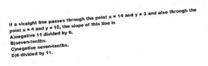 If a straight line passes through the point x = 14 and y = 3 and also through the point x = 4 and y = 10, the slope of this line is
A)negative 11 divided by 6.
B)seven-tenths.
C)negative seven-tenths.
D)6 divided by 11.