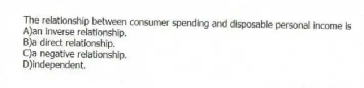 The relationship between consumer spending and disposable personal income is
A)an inverse relationship.
B)a direct relationship.
C)a negative relationship.
D)independent.