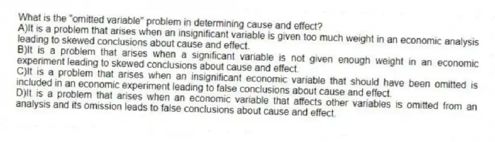 What is the "omitted variable" problem in determining cause and effect?
A)It is a problem that arises when an insignificant variable is given too much weight in an economic analysis leading to skewed conclusions about cause and effect.
B)It is a problem that arises when a significant variable is not given enough weight in an economic experiment leading to skewed conclusions about cause and effect.
C)It is a problem that arises when an insignificant economic variable that should have been omitted is included in an economic experiment leading to false conclusions about cause and effect.
D)It is a problem that arises when an economic variable that affects other variables is omitted from an analysis and its omission leads to false conclusions about cause and effect.