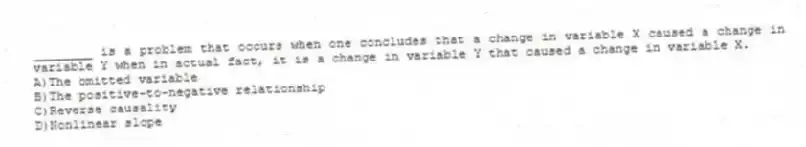 ________ is a problem that occurs when one concludes that a change in variable X caused a change in variable Y when in actual fact, it is a change in variable Y that caused a change in variable X.
A)The omitted variable
B)The positive-to-negative relationship
C)Reverse causality
D)Nonlinear slope