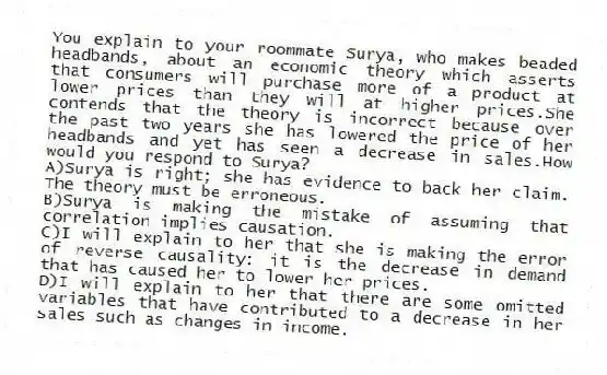 You explain to your roommate Surya, who makes beaded headbands, about an economic theory which asserts that consumers will purchase more of a product at lower prices than they will at higher prices.She contends that the theory is incorrect because over the past two years she has lowered the price of her headbands and yet has seen a decrease in sales.How would you respond to Surya?
A)Surya is right; she has evidence to back her claim. The theory must be erroneous.
B)Surya is making the mistake of assuming that correlation implies causation.
C)I will explain to her that she is making the error of reverse causality: it is the decrease in demand that has caused her to lower her prices.
D)I will explain to her that there are some omitted variables that have contributed to a decrease in her sales such as changes in income.
