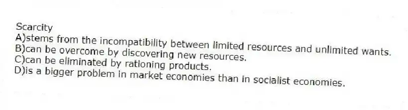 Scarcity
A)stems from the incompatibility between limited resources and unlimited wants.
B)can be overcome by discovering new resources.
C)can be eliminated by rationing products.
D)is a bigger problem in market economies than in socialist economies.
