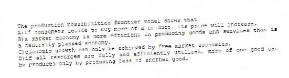 The production possibilities frontier model shows that
A)if consumers decide to buy more of a product, its price will increase.
B)a market economy is more efficient in producing goods and services than is a centrally planned economy.
C)economic growth can only be achieved by free market economies.
D)if all resources are fully and efficiently utilized, more of one good can be produced only by producing less of another good.