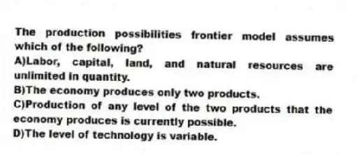 The production possibilities frontier model assumes which of the following?
A)Labor, capital, land, and natural resources are unlimited in quantity.
B)The economy produces only two products.
C)Production of any level of the two products that the economy produces is currently possible.
D)The level of technology is variable.