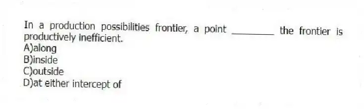 In a production possibilities frontier, a point ________ the frontier is productively inefficient.
A)along
B)inside
C)outside
D)at either intercept of