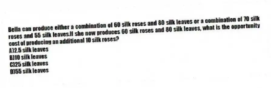 Bella can produce either a combination of 60 silk roses and 80 silk leaves or a combination of 70 silk roses and 55 silk leaves.If she now produces 60 silk roses and 80 silk leaves, what is the opportunity cost of producing an additional 10 silk roses?
A)2.5 silk leaves
B)10 silk leaves
C)25 silk leaves
D)55 silk leaves