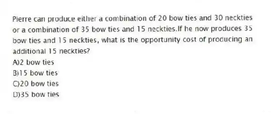 Pierre can produce either a combination of 20 bow ties and 30 neckties or a combination of 35 bow ties and 15 neckties.If he now produces 35 bow ties and 15 neckties, what is the opportunity cost of producing an additional 15 neckties?
A)2 bow ties
B)15 bow ties
C)20 bow ties
D)35 bow ties
