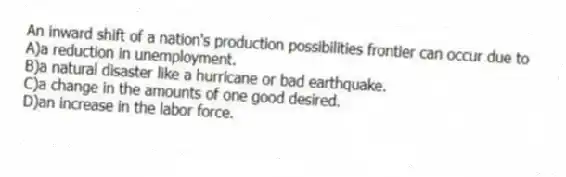 An inward shift of a nation's production possibilities frontier can occur due to
A)a reduction in unemployment.
B)a natural disaster like a hurricane or bad earthquake.
C)a change in the amounts of one good desired.
D)an increase in the labor force.