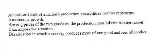 An outward shift of a nation's production possibilities frontier represents
A)economic growth.
B)rising prices of the two goods on the production possibilities frontier model.
C)an impossible situation.
D)a situation in which a country produces more of one good and less of another.