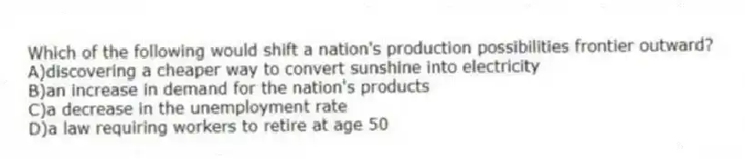 Which of the following would shift a nation's production possibilities frontier outward?
A)discovering a cheaper way to convert sunshine into electricity
B)an increase in demand for the nation's products
C)a decrease in the unemployment rate
D)a law requiring workers to retire at age 50