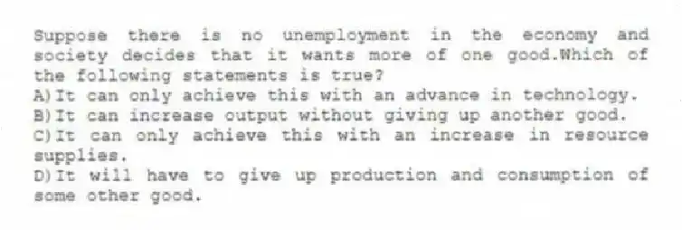 Suppose there is no unemployment in the economy and society decides that it wants more of one good.Which of the following statements is true?
A)It can only achieve this with an advance in technology.
B)It can increase output without giving up another good.
C)It can only achieve this with an increase in resource supplies.
D)It will have to give up production and consumption of some other good.