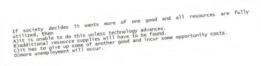 If society decides it wants more of one good and all resources are fully utilized, then
A)it is unable to do this unless technology advances.
B)additional resource supplies will have to be found.
C)it has to give up some of another good and incur some opportunity costs.
D)more unemployment will occur.