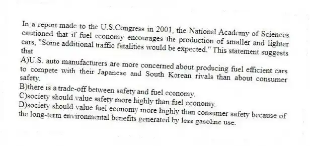 In a report made to the U.S.Congress in 2001, the National Academy of Sciences cautioned that if fuel economy encourages the production of smaller and lighter cars, "Some additional traffic fatalities would be expected." This statement suggests that
A)U.S. auto manufacturers are more concerned about producing fuel efficient cars to compete with their Japanese and South Korean rivals than about consumer safety.
B)there is a trade-off between safety and fuel economy.
C)society should value safety more highly than fuel economy.
D)society should value fuel economy more highly than consumer safety because of the long-term environmental benefits generated by less gasoline use.