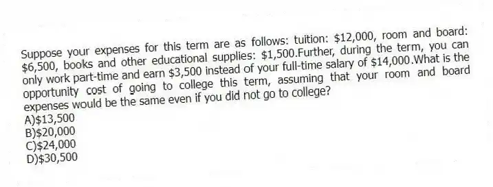 Suppose your expenses for this term are as follows: tuition: $12,000, room and board: $6,500, books and other educational supplies: $1,500.Further, during the term, you can only work part-time and earn $3,500 instead of your full-time salary of $14,000.What is the opportunity cost of going to college this term, assuming that your room and board expenses would be the same even if you did not go to college?
A)$13,500
B)$20,000
C)$24,000
D)$30,500