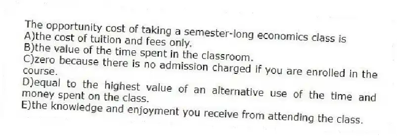 The opportunity cost of taking a semester-long economics class is
A)the cost of tuition and fees only.
B)the value of the time spent in the classroom.
C)zero because there is no admission charged if you are enrolled in the course.
D)equal to the highest value of an alternative use of the time and money spent on the class.
E)the knowledge and enjoyment you receive from attending the class.