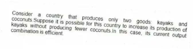 Consider a country that produces only two goods: kayaks and coconuts.Suppose it is possible for this country to increase its production of kayaks without producing fewer coconuts.In this case, its current output combination is efficient.