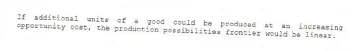 If additional units of a good could be produced at an increasing opportunity cost, the production possibilities frontier would be linear.