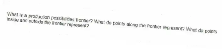 What is a production possibilities frontier? What do points along the frontier represent? What do points inside and outside the frontier represent?