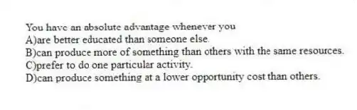 You have an absolute advantage whenever you
A)are better educated than someone else.
B)can produce more of something than others with the same resources.
C)prefer to do one particular activity.
D)can produce something at a lower opportunity cost than others.