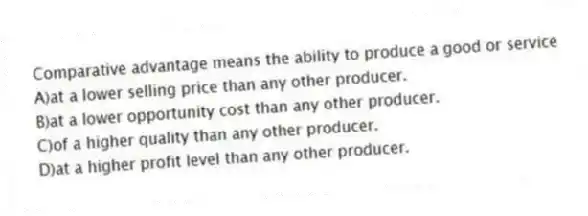 Comparative advantage means the ability to produce a good or service
A)at a lower selling price than any other producer.
B)at a lower opportunity cost than any other producer.
C)of a higher quality than any other producer.
D)at a higher profit level than any other producer.