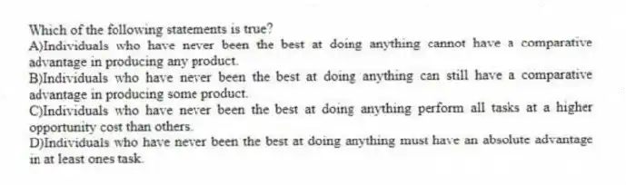 Which of the following statements is true?
A)Individuals who have never been the best at doing anything cannot have a comparative advantage in producing any product.
B)Individuals who have never been the best at doing anything can still have a comparative advantage in producing some product.
C)Individuals who have never been the best at doing anything perform all tasks at a higher opportunity cost than others.
D)Individuals who have never been the best at doing anything must have an absolute advantage in at least ones task.
