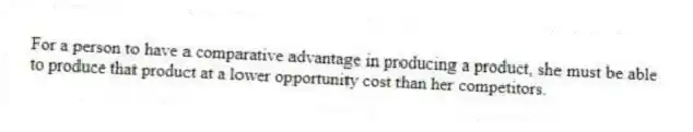 For a person to have a comparative advantage in producing a product, she must be able to produce that product at a lower opportunity cost than her competitors.