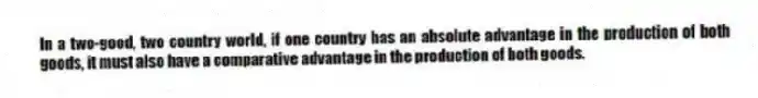 In a two-good, two country world, if one country has an absolute advantage in the production of both goods, it must also have a comparative advantage in the production of both goods.