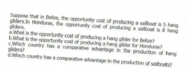 Suppose that in Belize, the opportunity cost of producing a sailboat is 5 hang gliders.In Honduras, the opportunity cost of producing a sailboat is 8 hang gliders.
a.What is the opportunity cost of producing a hang glider for Belize?
b.What is the opportunity cost of producing a hang glider for Honduras?
c.Which country has a comparative advantage in the production of hang gliders?
d.Which country has a comparative advantage in the production of sailboats?