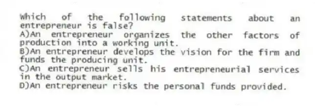 Which of the following statements about an entrepreneur is false?
A)An entrepreneur organizes the other factors of production into a working unit.
B)An entrepreneur develops the vision for the firm and funds the producing unit.
C)An entrepreneur sells his entrepreneurial services in the output market.
D)An entrepreneur risks the personal funds provided.