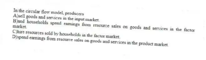 In the circular flow model, producers
A)sell goods and services in the input market.
B)and households spend earnings from resource sales on goods and services in the factor market.
C)hire resources sold by households in the factor market.
D)spend earnings from resource sales on goods and services in the product market.