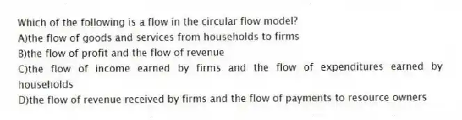 Which of the following is a flow in the circular flow model?
A)the flow of goods and services from households to firms
B)the flow of profit and the flow of revenue
C)the flow of income earned by firms and the flow of expenditures earned by households
D)the flow of revenue received by firms and the flow of payments to resource owners