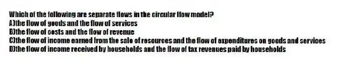 Which of the following are separate flows in the circular flow model?
A)the flow of goods and the flow of services
B)the flow of costs and the flow of revenue
C)the flow of income earned from the sale of resources and the flow of expenditures on goods and services
D)the flow of income received by households and the flow of tax revenues paid by households