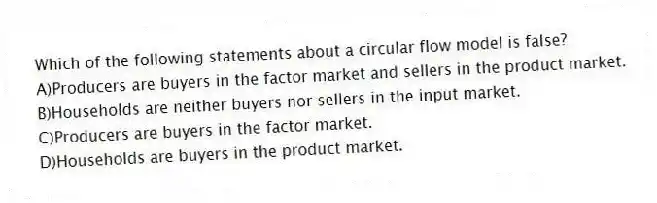 Which of the following statements about a circular flow model is false?
A)Producers are buyers in the factor market and sellers in the product market.
B)Households are neither buyers nor sellers in the input market.
C)Producers are buyers in the factor market.
D)Households are buyers in the product market.