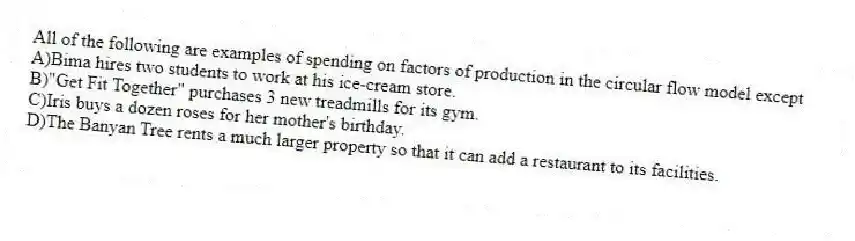 All of the following are examples of spending on factors of production in the circular flow model except
A)Bima hires two students to work at his ice-cream store.
B)"Get Fit Together" purchases 3 new treadmills for its gym.
C)Iris buys a dozen roses for her mother's birthday.
D)The Banyan Tree rents a much larger property so that it can add a restaurant to its facilities.