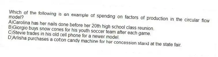 Which of the following is an example of spending on factors of production in the circular flow model?
A)Carolina has her nails done before her 20th high school class reunion.
B)Giorgio buys snow cones for his youth soccer team after each game.
C)Stevie trades in his old cell phone for a newer model.
D)Arlisha purchases a cotton candy machine for her concession stand at the state fair.