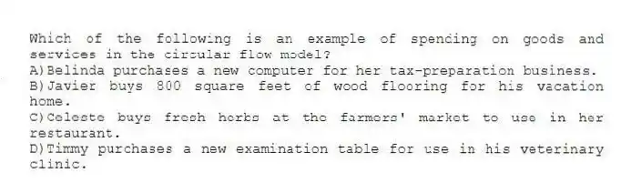 Which of the following is an example of spending on goods and services in the circular flow model?
A)Belinda purchases a new computer for her tax-preparation business.
B)Javier buys 800 square feet of wood flooring for his vacation home.
C)Celeste buys fresh herbs at the farmers' market to use in her restaurant.
D)Timmy purchases a new examination table for use in his veterinary clinic.