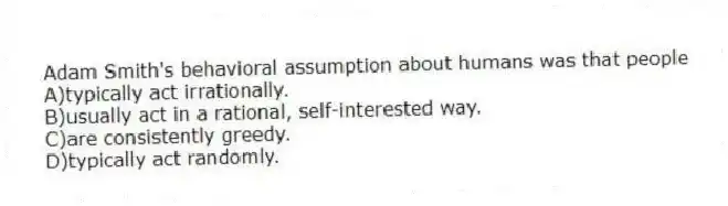 Adam Smith's behavioral assumption about humans was that people
A)typically act irrationally.
B)usually act in a rational, self-interested way.
C)are consistently greedy.
D)typically act randomly.