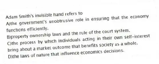 Adam Smith's invisible hand refers to
A)the government's unobtrusive role in ensuring that the economy functions efficiently.
B)property ownership laws and the rule of the court system.
C)the process by which individuals acting in their own self-interest bring about a market outcome that benefits society as a whole.
D)the laws of nature that influence economics decisions.